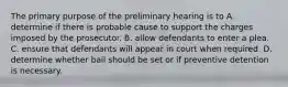 The primary purpose of the preliminary hearing is to A. determine if there is probable cause to support the charges imposed by the prosecutor. B. allow defendants to enter a plea. C. ensure that defendants will appear in court when required. D. determine whether bail should be set or if preventive detention is necessary.