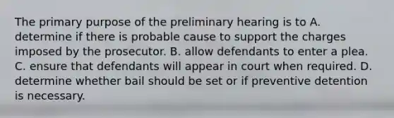 The primary purpose of the preliminary hearing is to A. determine if there is probable cause to support the charges imposed by the prosecutor. B. allow defendants to enter a plea. C. ensure that defendants will appear in court when required. D. determine whether bail should be set or if preventive detention is necessary.