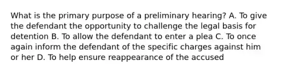 What is the primary purpose of a preliminary hearing? A. To give the defendant the opportunity to challenge the legal basis for detention B. To allow the defendant to enter a plea C. To once again inform the defendant of the specific charges against him or her D. To help ensure reappearance of the accused