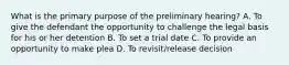 What is the primary purpose of the preliminary hearing? A. To give the defendant the opportunity to challenge the legal basis for his or her detention B. To set a trial date C. To provide an opportunity to make plea D. To revisit/release decision