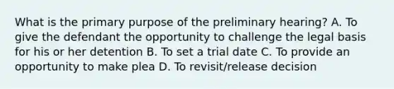 What is the primary purpose of the preliminary hearing? A. To give the defendant the opportunity to challenge the legal basis for his or her detention B. To set a trial date C. To provide an opportunity to make plea D. To revisit/release decision