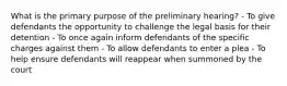 What is the primary purpose of the preliminary hearing? - To give defendants the opportunity to challenge the legal basis for their detention - To once again inform defendants of the specific charges against them - To allow defendants to enter a plea - To help ensure defendants will reappear when summoned by the court