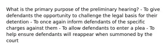 What is the primary purpose of the preliminary hearing? - To give defendants the opportunity to challenge the legal basis for their detention - To once again inform defendants of the specific charges against them - To allow defendants to enter a plea - To help ensure defendants will reappear when summoned by the court