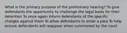 What is the primary purpose of the preliminary hearing? To give defendants the opportunity to challenge the legal basis for their detention To once again inform defendants of the specific charges against them To allow defendants to enter a plea To help ensure defendants will reappear when summoned by the court