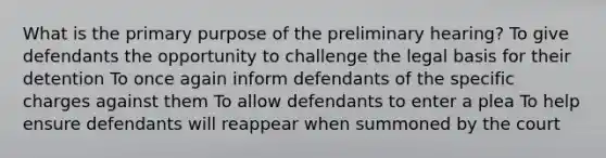 What is the primary purpose of the preliminary hearing? To give defendants the opportunity to challenge the legal basis for their detention To once again inform defendants of the specific charges against them To allow defendants to enter a plea To help ensure defendants will reappear when summoned by the court