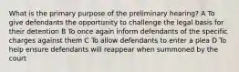 What is the primary purpose of the preliminary hearing? A To give defendants the opportunity to challenge the legal basis for their detention B To once again inform defendants of the specific charges against them C To allow defendants to enter a plea D To help ensure defendants will reappear when summoned by the court