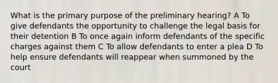 What is the primary purpose of the preliminary hearing? A To give defendants the opportunity to challenge the legal basis for their detention B To once again inform defendants of the specific charges against them C To allow defendants to enter a plea D To help ensure defendants will reappear when summoned by the court