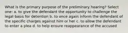 What is the primary purpose of the preliminary hearing? Select one: a. to give the defendant the opportunity to challenge the legal basis for detention b. to once again inform the defendant of the specific charges against him or her c. to allow the defendant to enter a plea d. to help ensure reappearance of the accused