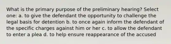 What is the primary purpose of the preliminary hearing? Select one: a. to give the defendant the opportunity to challenge the legal basis for detention b. to once again inform the defendant of the specific charges against him or her c. to allow the defendant to enter a plea d. to help ensure reappearance of the accused