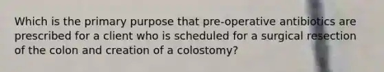 Which is the primary purpose that pre-operative antibiotics are prescribed for a client who is scheduled for a surgical resection of the colon and creation of a colostomy?