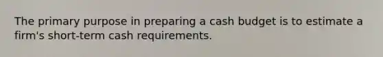 The primary purpose in preparing a cash budget is to estimate a firm's short-term cash requirements.