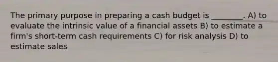 The primary purpose in preparing a cash budget is ________. A) to evaluate the intrinsic value of a financial assets B) to estimate a firm's short-term cash requirements C) for risk analysis D) to estimate sales