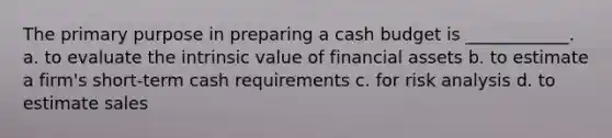 The primary purpose in preparing a <a href='https://www.questionai.com/knowledge/k5eyRVQLz3-cash-budget' class='anchor-knowledge'>cash budget</a> is ____________. a. to evaluate the intrinsic value of financial assets b. to estimate a firm's short-term cash requirements c. for risk analysis d. to estimate sales