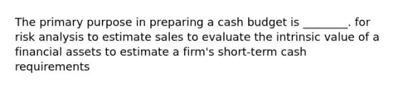 The primary purpose in preparing a cash budget is ________. for risk analysis to estimate sales to evaluate the intrinsic value of a financial assets to estimate a firm's short-term cash requirements