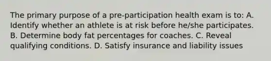 The primary purpose of a pre-participation health exam is to: A. Identify whether an athlete is at risk before he/she participates. B. Determine body fat percentages for coaches. C. Reveal qualifying conditions. D. Satisfy insurance and liability issues