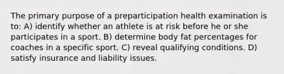 The primary purpose of a preparticipation health examination is to: A) identify whether an athlete is at risk before he or she participates in a sport. B) determine body fat percentages for coaches in a specific sport. C) reveal qualifying conditions. D) satisfy insurance and liability issues.