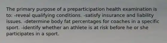 The primary purpose of a preparticipation health examination is to: -reveal qualifying conditions. -satisfy insurance and liability issues. -determine body fat percentages for coaches in a specific sport. -identify whether an athlete is at risk before he or she participates in a sport.