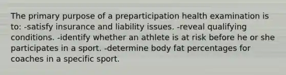 The primary purpose of a preparticipation health examination is to: -satisfy insurance and liability issues. -reveal qualifying conditions. -identify whether an athlete is at risk before he or she participates in a sport. -determine body fat percentages for coaches in a specific sport.