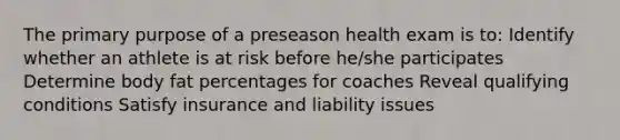 The primary purpose of a preseason health exam is to: Identify whether an athlete is at risk before he/she participates Determine body fat percentages for coaches Reveal qualifying conditions Satisfy insurance and liability issues