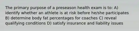 The primary purpose of a preseason health exam is to: A) identify whether an athlete is at risk before he/she participates B) determine body fat percentages for coaches C) reveal qualifying conditions D) satisfy insurance and liability issues