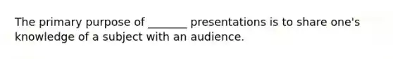 The primary purpose of _______ presentations is to share one's knowledge of a subject with an audience.