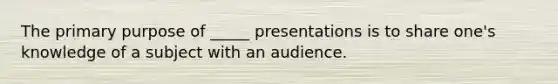 The primary purpose of _____ presentations is to share one's knowledge of a subject with an audience.