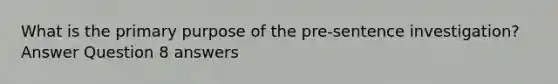 What is the primary purpose of the pre-sentence investigation? Answer Question 8 answers