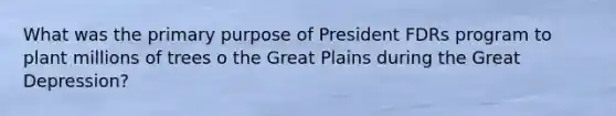 What was the primary purpose of President FDRs program to plant millions of trees o the Great Plains during the Great Depression?