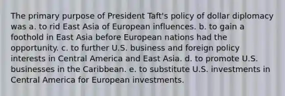 The primary purpose of President Taft's policy of dollar diplomacy was a. to rid East Asia of European influences. b. to gain a foothold in East Asia before European nations had the opportunity. c. to further U.S. business and foreign policy interests in Central America and East Asia. d. to promote U.S. businesses in the Caribbean. e. to substitute U.S. investments in Central America for European investments.