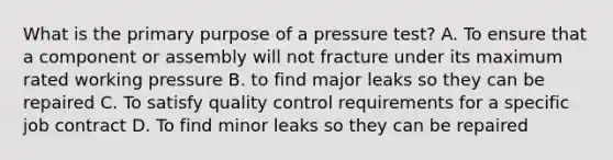 What is the primary purpose of a pressure test? A. To ensure that a component or assembly will not fracture under its maximum rated working pressure B. to find major leaks so they can be repaired C. To satisfy quality control requirements for a specific job contract D. To find minor leaks so they can be repaired