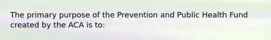 The primary purpose of the Prevention and Public Health Fund created by the ACA is to: