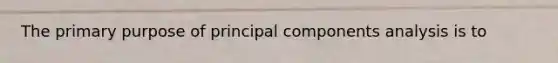 The primary purpose of principal components analysis is to