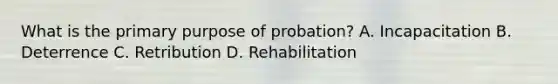 What is the primary purpose of probation? A. Incapacitation B. Deterrence C. Retribution D. Rehabilitation