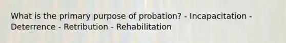 What is the primary purpose of probation? - Incapacitation - Deterrence - Retribution - Rehabilitation