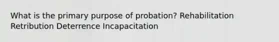 What is the primary purpose of probation? Rehabilitation Retribution Deterrence Incapacitation