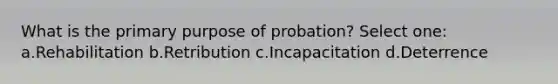 What is the primary purpose of probation? Select one: a.Rehabilitation b.Retribution c.Incapacitation d.Deterrence