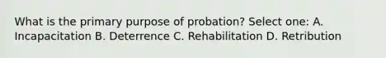 What is the primary purpose of probation? Select one: A. Incapacitation B. Deterrence C. Rehabilitation D. Retribution