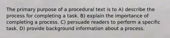 The primary purpose of a procedural text is to A) describe the process for completing a task. B) explain the importance of completing a process. C) persuade readers to perform a specific task. D) provide background information about a process.