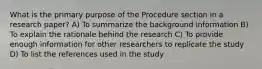 What is the primary purpose of the Procedure section in a research paper? A) To summarize the background information B) To explain the rationale behind the research C) To provide enough information for other researchers to replicate the study D) To list the references used in the study