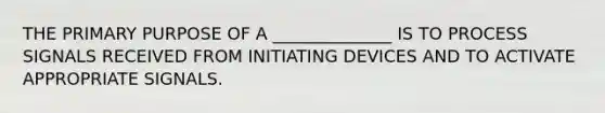 THE PRIMARY PURPOSE OF A ______________ IS TO PROCESS SIGNALS RECEIVED FROM INITIATING DEVICES AND TO ACTIVATE APPROPRIATE SIGNALS.