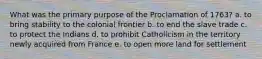 What was the primary purpose of the Proclamation of 1763? a. to bring stability to the colonial frontier b. to end the slave trade c. to protect the Indians d. to prohibit Catholicism in the territory newly acquired from France e. to open more land for settlement