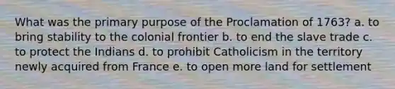 What was the primary purpose of the Proclamation of 1763? a. to bring stability to the colonial frontier b. to end the slave trade c. to protect the Indians d. to prohibit Catholicism in the territory newly acquired from France e. to open more land for settlement