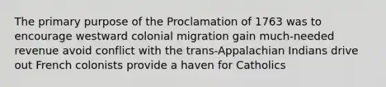 The primary purpose of the Proclamation of 1763 was to encourage westward colonial migration gain much-needed revenue avoid conflict with the trans-Appalachian Indians drive out French colonists provide a haven for Catholics