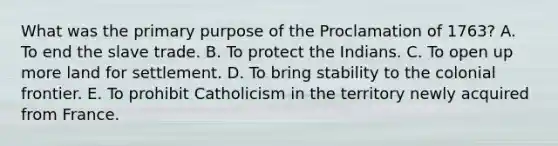 What was the primary purpose of the Proclamation of 1763? A. To end the slave trade. B. To protect the Indians. C. To open up more land for settlement. D. To bring stability to the colonial frontier. E. To prohibit Catholicism in the territory newly acquired from France.