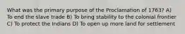 What was the primary purpose of the Proclamation of 1763? A) To end the slave trade B) To bring stability to the colonial frontier C) To protect the Indians D) To open up more land for settlement