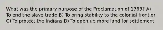 What was the primary purpose of the Proclamation of 1763? A) To end the slave trade B) To bring stability to the colonial frontier C) To protect the Indians D) To open up more land for settlement