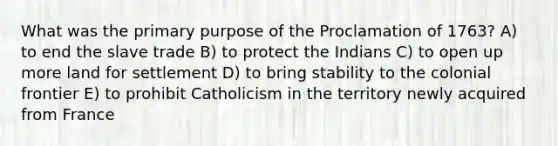 What was the primary purpose of the Proclamation of 1763? A) to end the slave trade B) to protect the Indians C) to open up more land for settlement D) to bring stability to the colonial frontier E) to prohibit Catholicism in the territory newly acquired from France