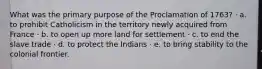 What was the primary purpose of the Proclamation of 1763? · a. to prohibit Catholicism in the territory newly acquired from France · b. to open up more land for settlement · c. to end the slave trade · d. to protect the Indians · e. to bring stability to the colonial frontier.