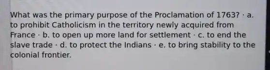 What was the primary purpose of the Proclamation of 1763? · a. to prohibit Catholicism in the territory newly acquired from France · b. to open up more land for settlement · c. to end the slave trade · d. to protect the Indians · e. to bring stability to the colonial frontier.