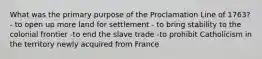 What was the primary purpose of the Proclamation Line of 1763? - to open up more land for settlement - to bring stability to the colonial frontier -to end the slave trade -to prohibit Catholicism in the territory newly acquired from France